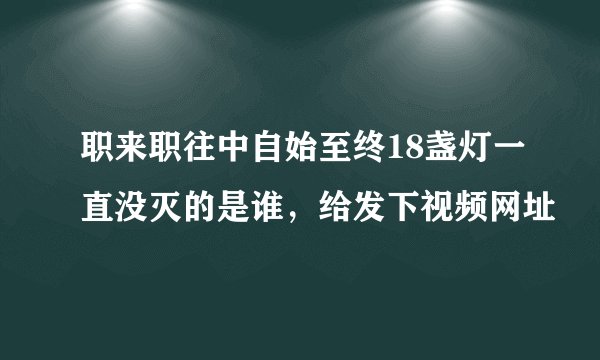 职来职往中自始至终18盏灯一直没灭的是谁，给发下视频网址