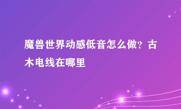 魔兽世界动感低音怎么做？古木电线在哪里