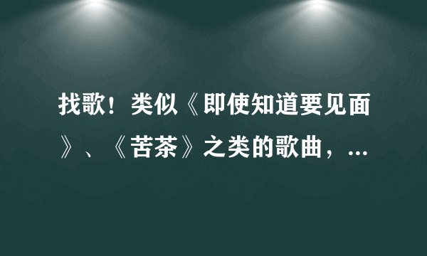 找歌！类似《即使知道要见面》、《苦茶》之类的歌曲，越多越好！答案一经采纳必定高分奖励