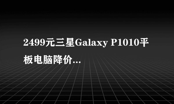 2499元三星Galaxy P1010平板电脑降价促销，值得入手吗？