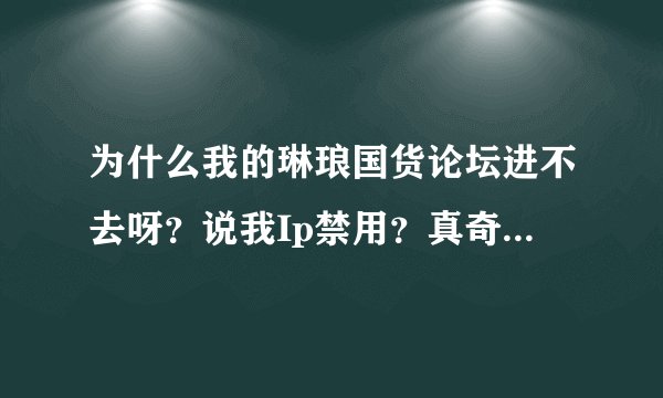 为什么我的琳琅国货论坛进不去呀？说我Ip禁用？真奇怪！ 什么时候才能进入呀？