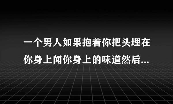 一个男人如果抱着你把头埋在你身上闻你身上的味道然后深呼吸，这个动作代表什么？是真心喜欢吗？