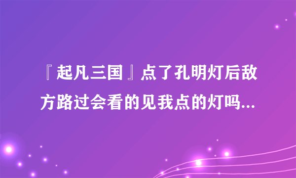 『起凡三国』点了孔明灯后敌方路过会看的见我点的灯吗？请详细说下孔明灯有哪些用处。一定给分求大神帮助