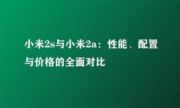 小米2s与小米2a：性能、配置与价格的全面对比
