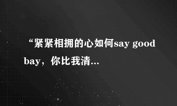 “紧紧相拥的心如何say goodbay，你比我清楚，却还要我说明白” 这是那首歌的歌词？