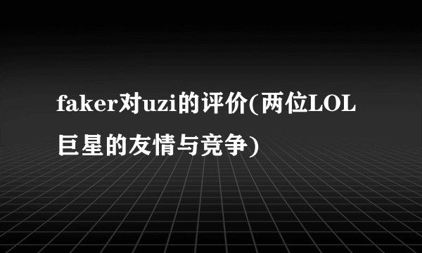 faker对uzi的评价(两位LOL巨星的友情与竞争)