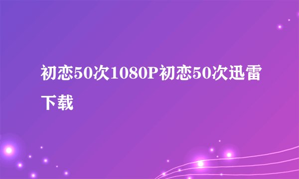 初恋50次1080P初恋50次迅雷下载