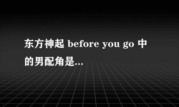 东方神起 before you go 中的男配角是谁啊？女主角是谁啊？