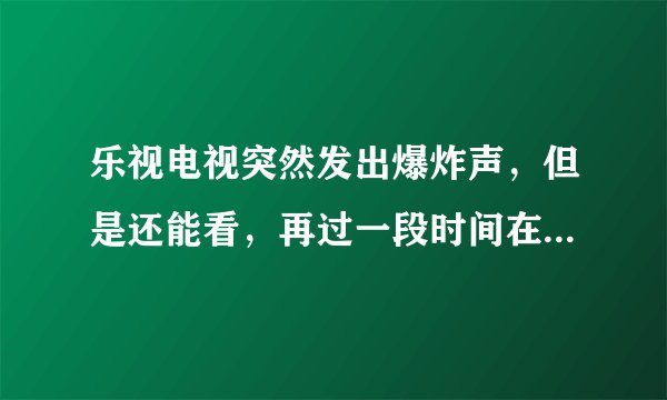 乐视电视突然发出爆炸声，但是还能看，再过一段时间在打开电视就又出现爆炸声，然后就开不了机了