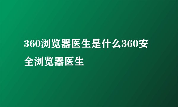 360浏览器医生是什么360安全浏览器医生