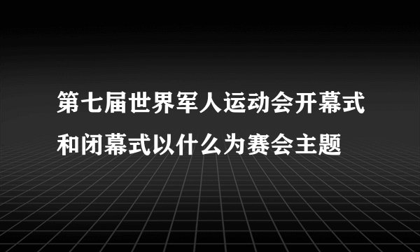 第七届世界军人运动会开幕式和闭幕式以什么为赛会主题