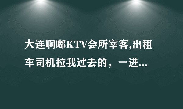 大连啊嘟KTV会所宰客,出租车司机拉我过去的，一进去里面空荡荡的没人