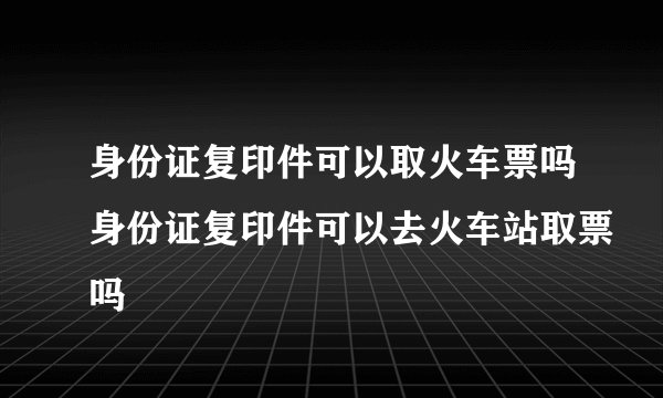 身份证复印件可以取火车票吗身份证复印件可以去火车站取票吗