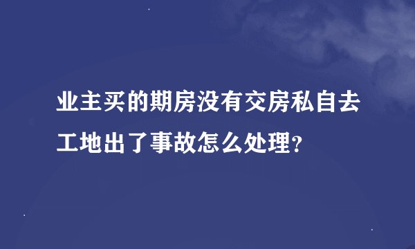 业主买的期房没有交房私自去工地出了事故怎么处理？