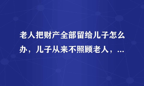 老人把财产全部留给儿子怎么办，儿子从来不照顾老人，一年回来一次，钱也不给，一直是女儿照顾，可老人明