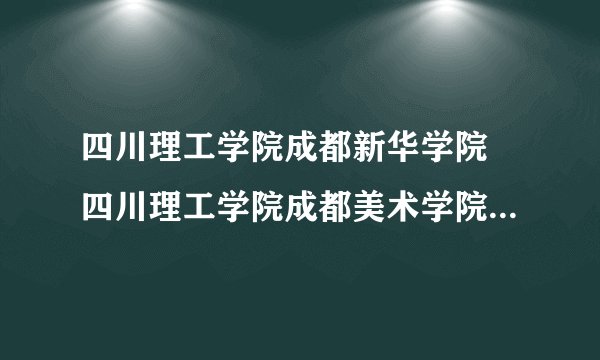 四川理工学院成都新华学院 四川理工学院成都美术学院 成都理工