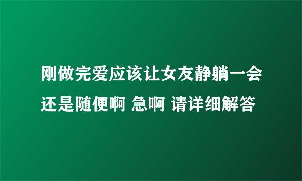 刚做完爱应该让女友静躺一会还是随便啊 急啊 请详细解答
