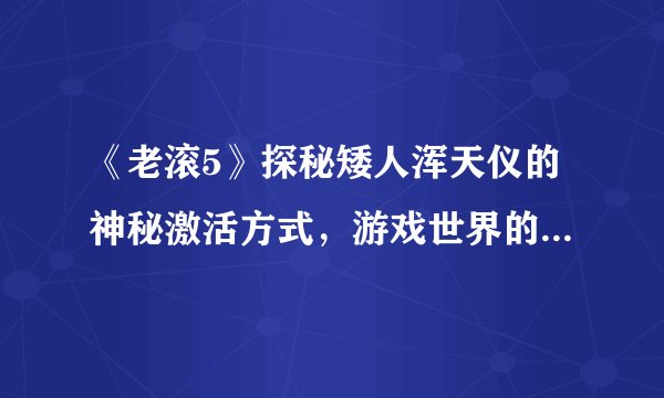 《老滚5》探秘矮人浑天仪的神秘激活方式，游戏世界的奇迹等待揭开面纱！