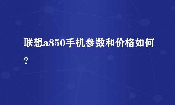 联想a850手机参数和价格如何？