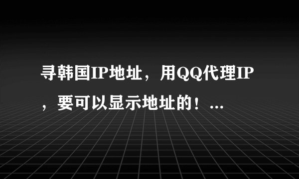 寻韩国IP地址，用QQ代理IP，要可以显示地址的！谁有麻烦进来告诉一下，谢谢！