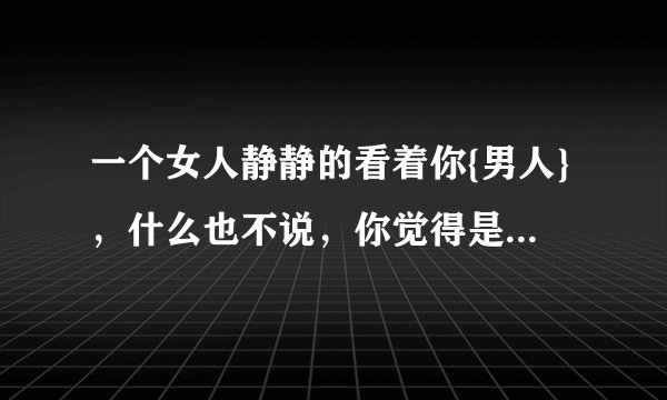 一个女人静静的看着你{男人}，什么也不说，你觉得是什么情绪？