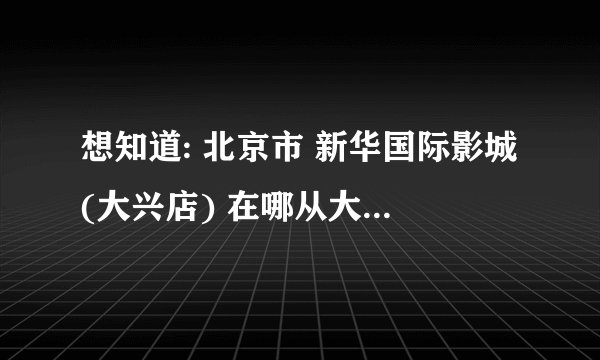 想知道: 北京市 新华国际影城(大兴店) 在哪从大望路怎么走？