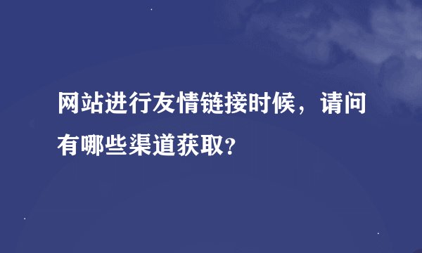 网站进行友情链接时候，请问有哪些渠道获取？