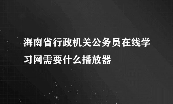 海南省行政机关公务员在线学习网需要什么播放器