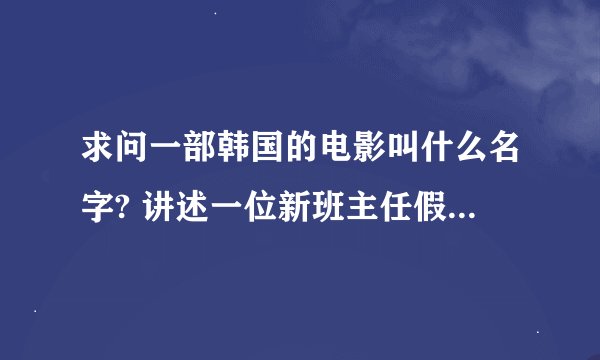 求问一部韩国的电影叫什么名字? 讲述一位新班主任假扮学生，混入学生群中。。。。最终亮相于同学们面前