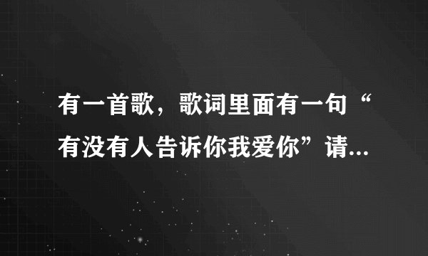 有一首歌，歌词里面有一句“有没有人告诉你我爱你”请问这首歌的歌曲名称，急
