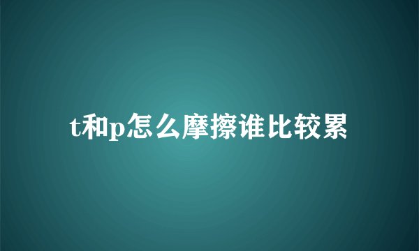 t和p怎么摩擦谁比较累