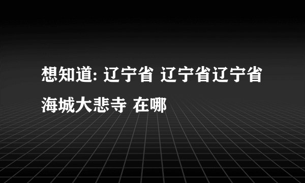 想知道: 辽宁省 辽宁省辽宁省海城大悲寺 在哪