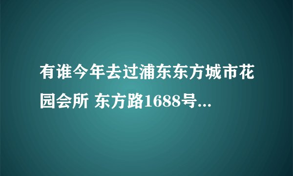 有谁今年去过浦东东方城市花园会所 东方路1688号 的游泳馆~