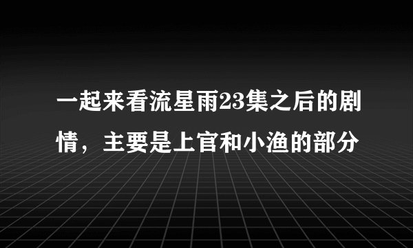 一起来看流星雨23集之后的剧情，主要是上官和小渔的部分