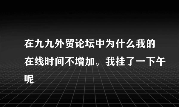 在九九外贸论坛中为什么我的在线时间不增加。我挂了一下午呢