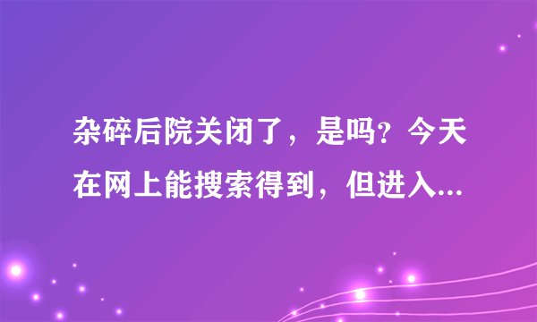 杂碎后院关闭了，是吗？今天在网上能搜索得到，但进入不了。请问是关了吗？