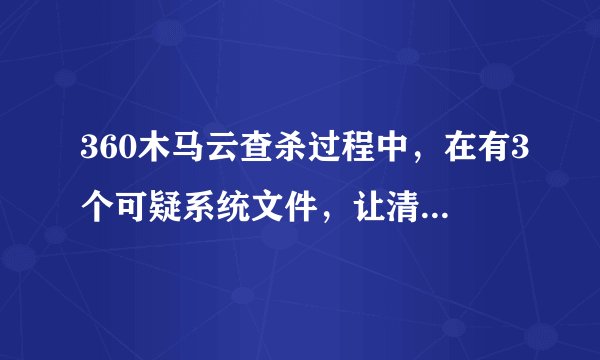 360木马云查杀过程中，在有3个可疑系统文件，让清理，结果