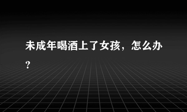 未成年喝酒上了女孩，怎么办？