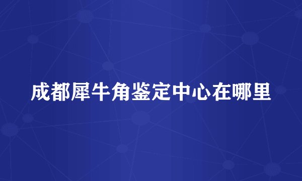 成都犀牛角鉴定中心在哪里