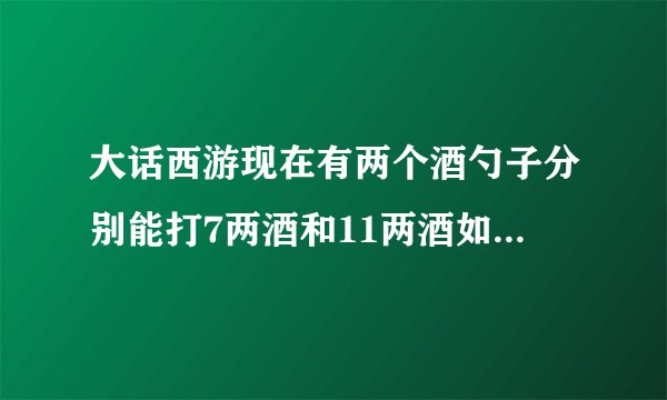 大话西游现在有两个酒勺子分别能打7两酒和11两酒如何只用两个勺子打出二两酒