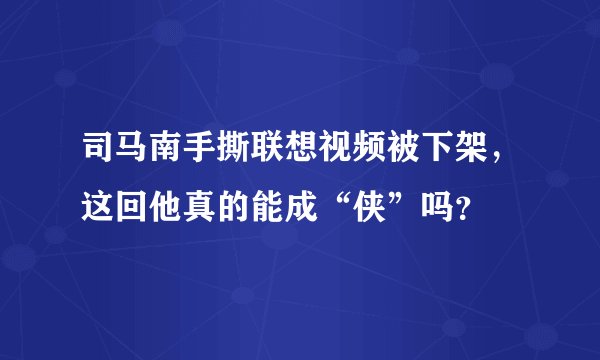 司马南手撕联想视频被下架，这回他真的能成“侠”吗？