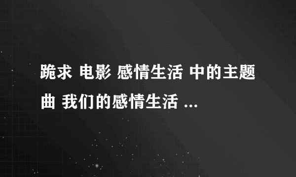 跪求 电影 感情生活 中的主题曲 我们的感情生活 谢谢了 334831760@qq.com