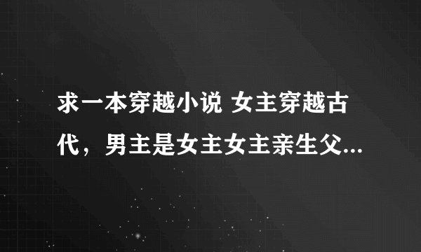 求一本穿越小说 女主穿越古代，男主是女主女主亲生父亲，一开始女主