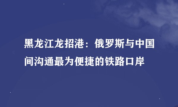 黑龙江龙招港：俄罗斯与中国间沟通最为便捷的铁路口岸