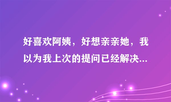 好喜欢阿姨，好想亲亲她，我以为我上次的提问已经解决问题了，忍着心里难受啊，真的是又酸又甜了