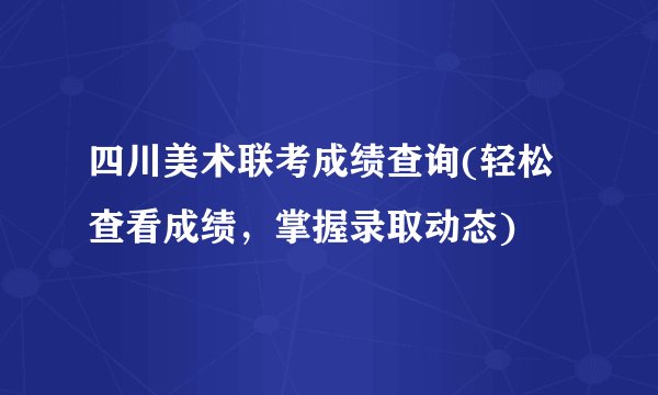 四川美术联考成绩查询(轻松查看成绩，掌握录取动态)