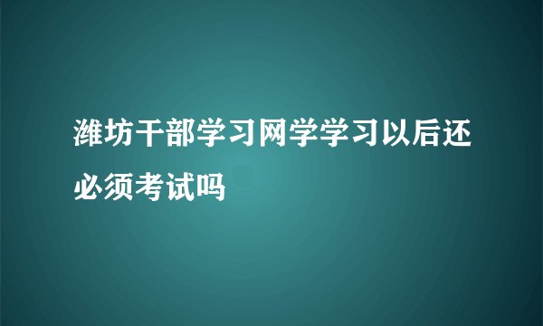 潍坊干部学习网学学习以后还必须考试吗