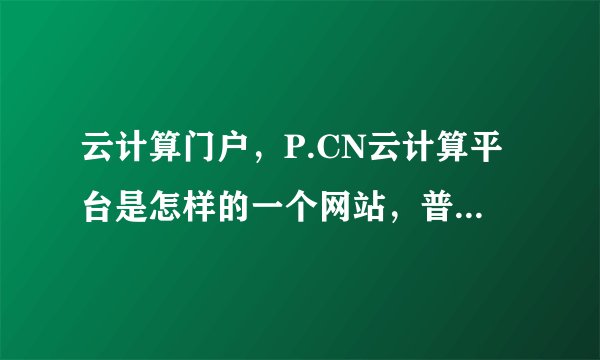 云计算门户，P.CN云计算平台是怎样的一个网站，普通网民用这个平台有哪些好处？钱途发展如何，谢谢。