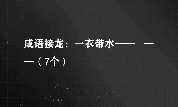成语接龙：一衣带水——   ——（7个）