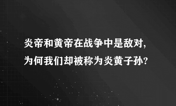 炎帝和黄帝在战争中是敌对,为何我们却被称为炎黄子孙?